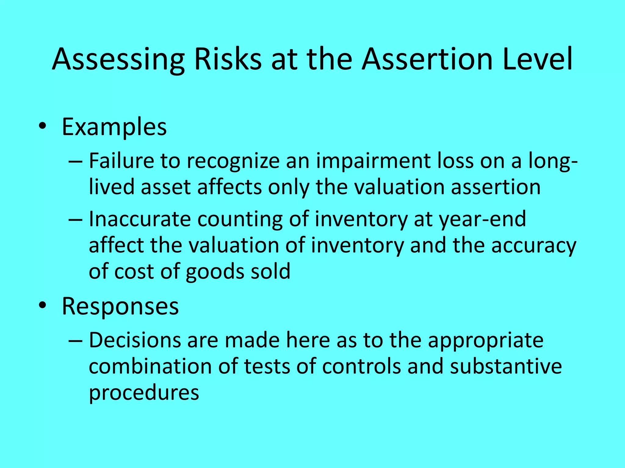 Assessing Risks at the Assertion Level 
•Examples 
–Failure to recognize an impairment loss on a long- lived asset affects only the valuation assertion 
–Inaccurate counting of inventory at year-end affect the valuation of inventory and the accuracy of cost of goods sold 
•Responses 
–Decisions are made here as to the appropriate combination of tests of controls and substantive procedures  