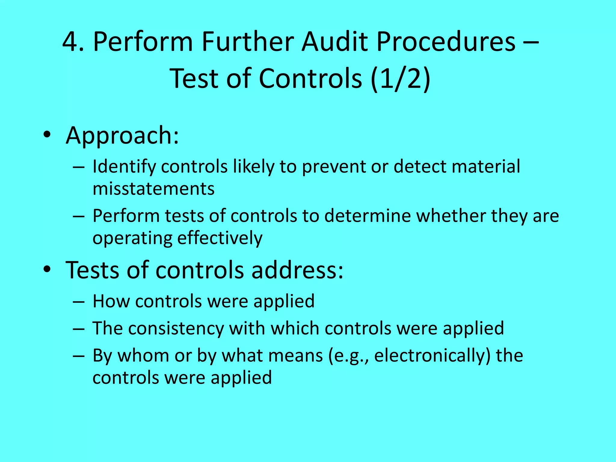 4. Perform Further Audit Procedures – Test of Controls (1/2) 
•Approach: 
–Identify controls likely to prevent or detect material misstatements 
–Perform tests of controls to determine whether they are operating effectively 
•Tests of controls address: 
–How controls were applied 
–The consistency with which controls were applied 
–By whom or by what means (e.g., electronically) the controls were applied  