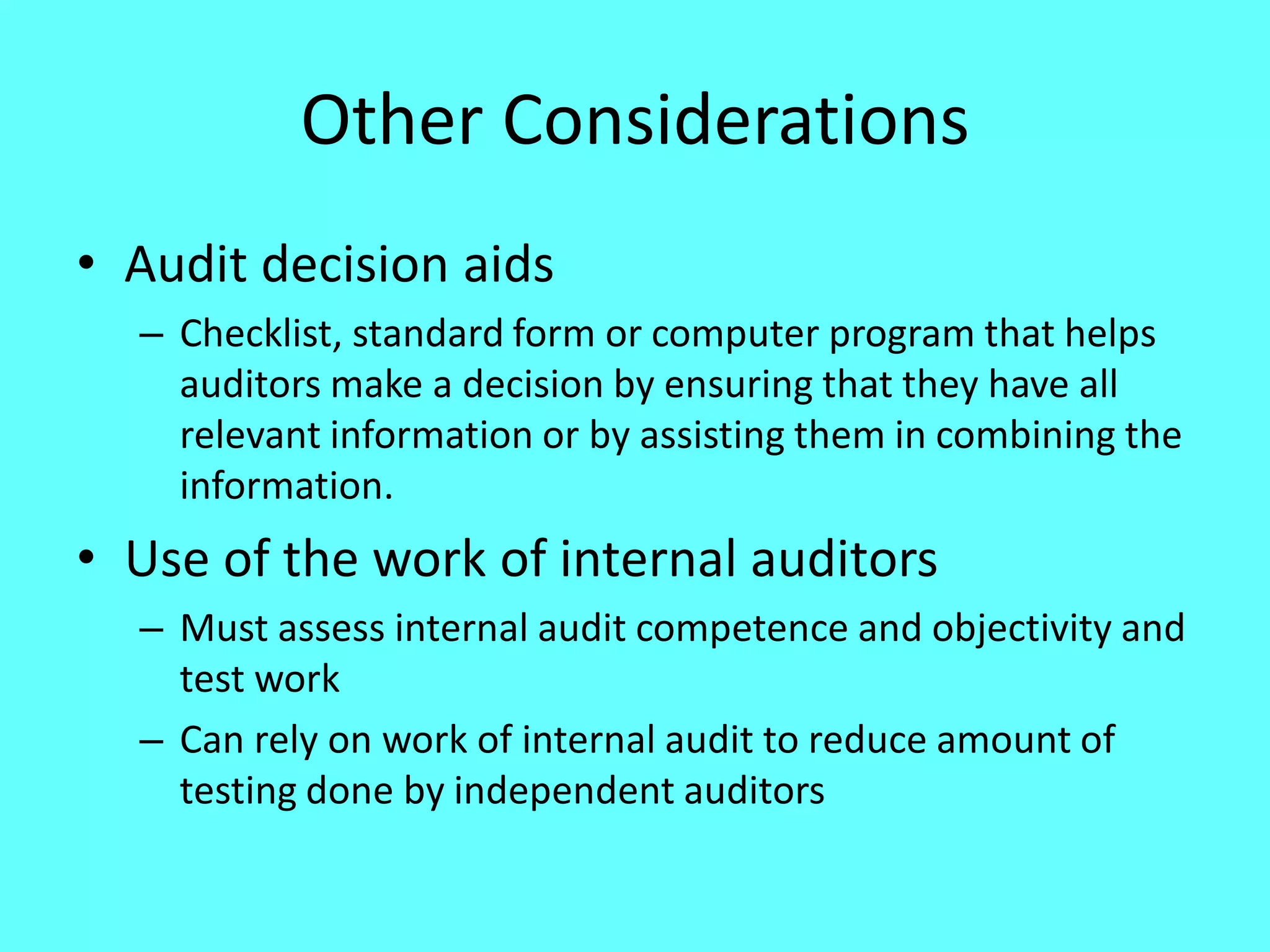 Other Considerations 
•Audit decision aids 
–Checklist, standard form or computer program that helps auditors make a decision by ensuring that they have all relevant information or by assisting them in combining the information. 
•Use of the work of internal auditors 
–Must assess internal audit competence and objectivity and test work 
–Can rely on work of internal audit to reduce amount of testing done by independent auditors  