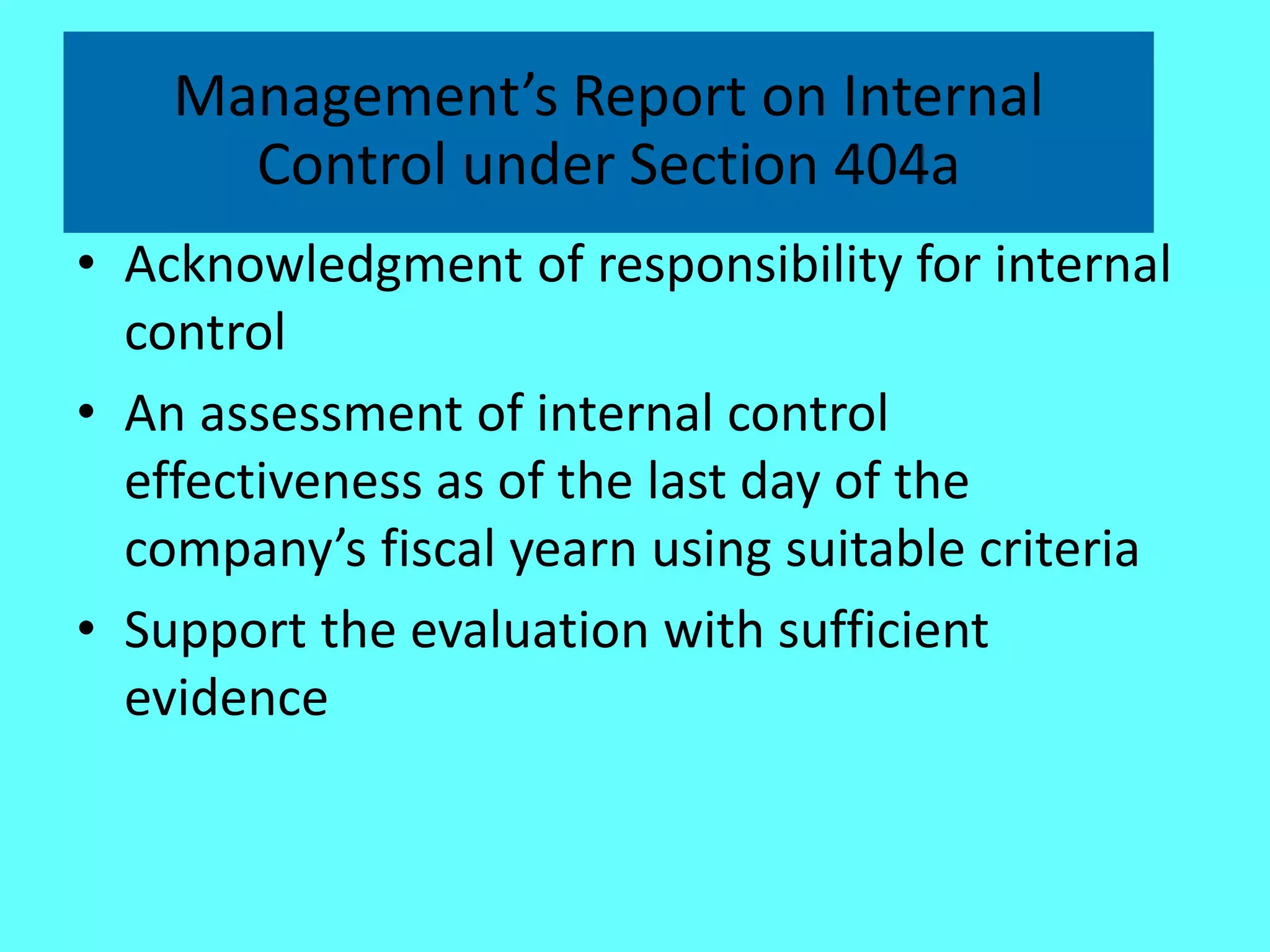 Management’s Report on Internal Control under Section 404a 
•Acknowledgment of responsibility for internal control 
•An assessment of internal control effectiveness as of the last day of the company’s fiscal yearn using suitable criteria 
•Support the evaluation with sufficient evidence  