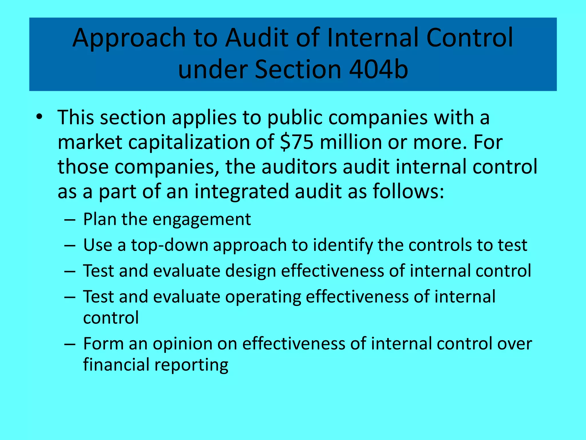 Approach to Audit of Internal Control under Section 404b 
•This section applies to public companies with a market capitalization of $75 million or more. For those companies, the auditors audit internal control as a part of an integrated audit as follows: 
–Plan the engagement 
–Use a top-down approach to identify the controls to test 
–Test and evaluate design effectiveness of internal control 
–Test and evaluate operating effectiveness of internal control 
–Form an opinion on effectiveness of internal control over financial reporting  