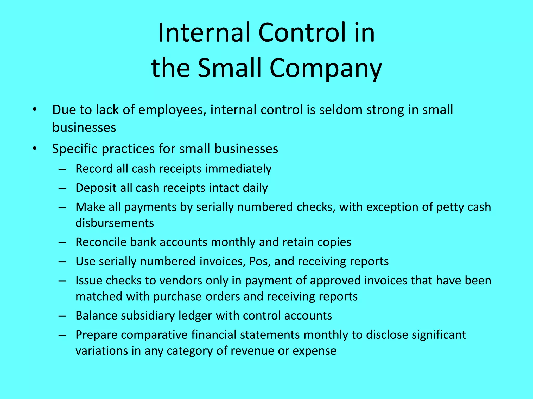 Internal Control in the Small Company 
•Due to lack of employees, internal control is seldom strong in small businesses 
•Specific practices for small businesses 
–Record all cash receipts immediately 
–Deposit all cash receipts intact daily 
–Make all payments by serially numbered checks, with exception of petty cash disbursements 
–Reconcile bank accounts monthly and retain copies 
–Use serially numbered invoices, Pos, and receiving reports 
–Issue checks to vendors only in payment of approved invoices that have been matched with purchase orders and receiving reports 
–Balance subsidiary ledger with control accounts 
–Prepare comparative financial statements monthly to disclose significant variations in any category of revenue or expense 