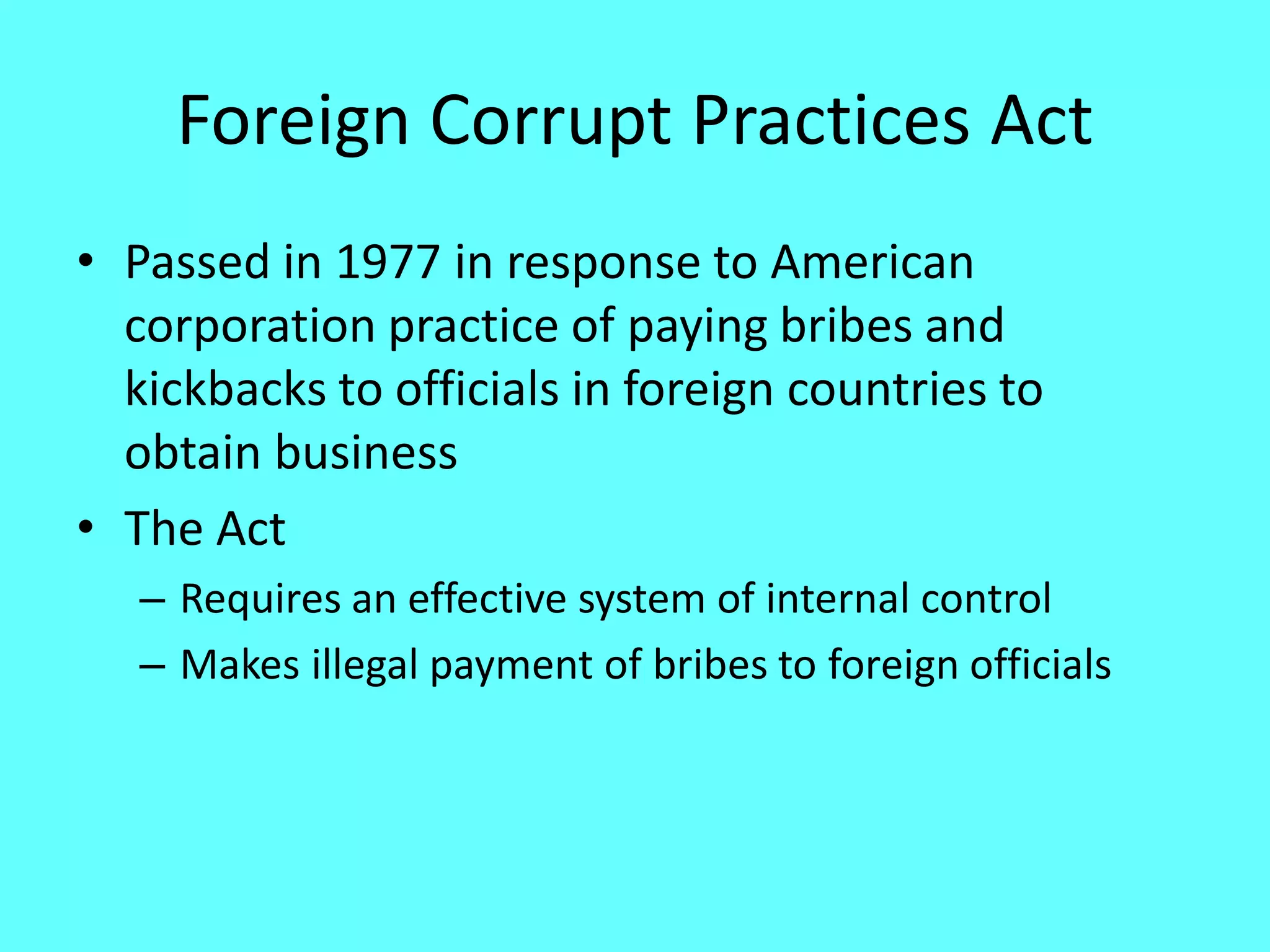 Foreign Corrupt Practices Act 
•Passed in 1977 in response to American corporation practice of paying bribes and kickbacks to officials in foreign countries to obtain business 
•The Act 
–Requires an effective system of internal control 
–Makes illegal payment of bribes to foreign officials  