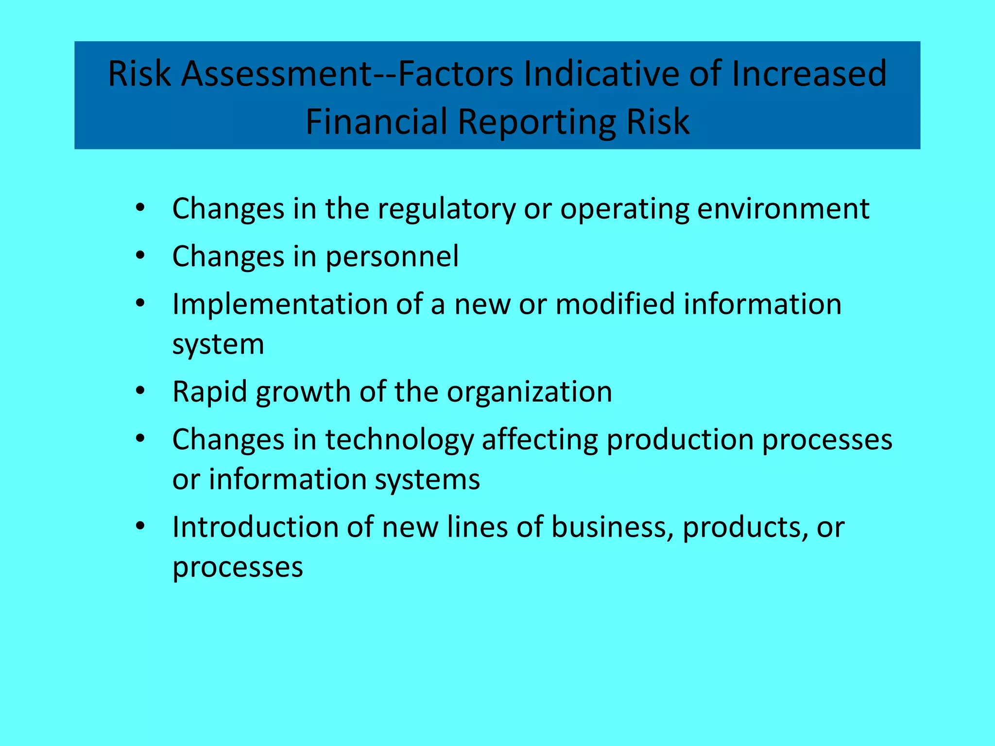 Risk Assessment--Factors Indicative of Increased Financial Reporting Risk 
•Changes in the regulatory or operating environment 
•Changes in personnel 
•Implementation of a new or modified information system 
•Rapid growth of the organization 
•Changes in technology affecting production processes or information systems 
•Introduction of new lines of business, products, or processes  