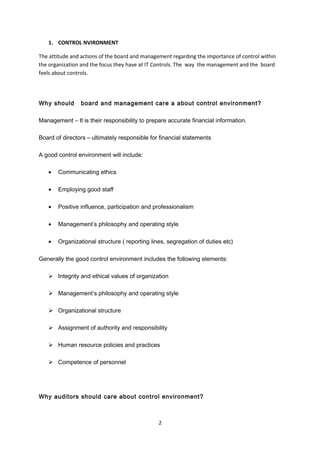 1. CONTROL NVIRONMENT
The attitude and actions of the board and management regarding the importance of control within
the organization and the focus they have at IT Controls. The way the management and the board
feels about controls.
Why should board and management care a about control environment?
Management – It is their responsibility to prepare accurate financial information.
Board of directors – ultimately responsible for financial statements
A good control environment will include:
• Communicating ethics
• Employing good staff
• Positive influence, participation and professionalism
• Management’s philosophy and operating style
• Organizational structure ( reporting lines, segregation of duties etc)
Generally the good control environment includes the following elements:
 Integrity and ethical values of organization
 Management’s philosophy and operating style
 Organizational structure
 Assignment of authority and responsibility
 Human resource policies and practices
 Competence of personnel
Why auditors should care about control environment?
2
 