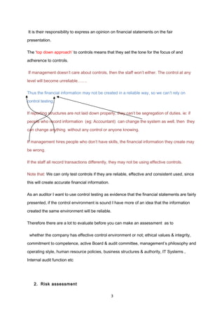 It is their responsibility to express an opinion on financial statements on the fair
presentation.
The ‘top down approach’ to controls means that they set the tone for the focus of and
adherence to controls.
If management doesn’t care about controls, then the staff won’t either. The control at any
level will become unreliable…….
Thus the financial information may not be created in a reliable way, so we can’t rely on
control testing.
If reporting structures are not laid down properly, they can’t be segregation of duties. ie: if
people who record information (eg: Accountant) can change the system as well, then they
can change anything without any control or anyone knowing.
If management hires people who don’t have skills, the financial information they create may
be wrong.
If the staff all record transactions differently, they may not be using effective controls.
Note that: We can only test controls if they are reliable, effective and consistent used, since
this will create accurate financial information.
As an auditor I want to use control testing as evidence that the financial statements are fairly
presented, if the control environment is sound I have more of an idea that the information
created the same environment will be reliable.
Therefore there are a lot to evaluate before you can make an assessment as to
whether the company has effective control environment or not; ethical values & integrity,
commitment to competence, active Board & audit committee, management’s philosophy and
operating style, human resource policies, business structures & authority, IT Systems ,
Internal audit function etc
2. Risk assessment
3
 