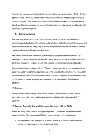 Requires the management to identify all risks at multiple transaction cycles ( Entity- Division-
operation units - function) for the entire entity or in another way what could go wrong in a
transaction cycle?. The identification and analysis of relevant risks to the achievement of
objectives. Risks are measured in terms of likelihood and severity impact. Identify risks that
are critical by prioritizing them.
3. Control Activities
The company develops a course of action to reduce risks to the acceptable level by
performing control activities. The policies and procedures that help ensure that management
directives are carried out. They help to ensure that necessary actions are taken to address
risks to achievement of the entity’s objectives.
The control activities can be manual, automated and computer assisted controls. For
example a computer assisted control will be having a manger review an exceptional report
generated by system – may be a control to address completeness in account payable.
Automated controls- are those built in IT System for example if we accept reservation from
guest reservation website how could be sure of the accurate of information. The reservation
system will have various controls to ensure that customer completes all the necessary fields
on the screen to ensure accuracy before accepting the reservation – Application
controls.
IT Controls
Similar to the concept of entity- level versus process –and transaction –level controls,
information technology also has levels of control to address risks associated with IT
Systems.
IT General Controls/ General Computer Controls (IGC or GCC)
These are entity –level controls that apply to general IT processes and ensure overall
system integrity. The key areas of IGC can be summarized in three categories
1. Access operations ( segregation of duties- people who have access to the code
should not have access to the transactional data)
4
 