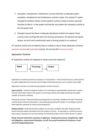 2. Acquisition, development, maintenance ( ensure that there is adequate system
acquisition, development and maintenance controls in place. For anytime IT system
changes for whatever reason control systems must be in place to ensure accurate
transition of data to a new system and that the new system the necessary controls of
the old system had)
3. Changes (ensure that there is adequate operational controls and support; these
controls cover up things like back and recovery procedures, the physical and logical
access, we don’t wont unauthorized users to having access to our systems).
If IT general controls are not effective there is unlikely to rely on these Application Controls;
computer assisted and automated controls. All we have left is manual controls
Application Controls
IT Application controls are designed to achieve key three objectives:
Application or technical controls are process or transactional – level controls that are usually specific
to a given application but may also control larger technical processes such as system access right
Application controls are sometimes grouped by common function:
Input controls – verify the integrity of data as it is manually or automatically entered into a system.
That the information input in the system is correct eg. Control total might verify that the proper
number of records is entered.
Processing controls- Check that data processing tasks are accurate, complete and valid. Processing
controls ensure that the information is accurately processed by the system. For example a control
total might be compared at various processing points.
Output controls- verify that the data outputs are accurate, complete and valid. Output controls
ensure that the output information from the system is correct. An example is a control to ensure
that output is being sent to and received by the intended recipient and no other person or system.
Recap: Financial statements assertions or objectives: Existence/occurrence, completeness, rights
and obligations, measurement (Valuation, Cut off, Accuracy) Presentation & Disclosure, Fraud
control & Safeguarding Assets
5
Input Processing Output
 