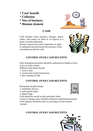 * Cost/ benefit
* Collusion
* Size of business
* Human element
CASH
Cash includes coins, currency, cheques, money
orders, and money on hand or on deposit at a
bank or similar depository.
Internal control over cash is imperative in order
to safeguard cash and assure the accuracy of the
accounting records for cash.
CONTROL OVER CASH RECEIPTS
Only designated personnel should be authorized to handle or have
access to cash receipts.
Different individuals should:
1. receive cash
2. record cash receipt transactions
3. have custody of cash
CONTROL OVER CASH RECEIPTS
Documents should include:
1. remittance advices
2. cash register tapes
3. deposit slips
Cash should be stored in safes and bank vaults.
Access to storage areas should be limited to authorized personnel.
Cash registers should be used in executing over-the-counter
receipts.
CONTROL OVER CASH RECEIPTS
 