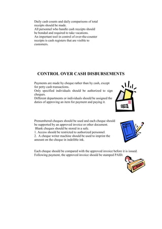Daily cash counts and daily comparisons of total
receipts should be made.
All personnel who handle cash receipts should
be bonded and required to take vacations.
An important tool in control of over-the-counter
receipts is cash registers that are visible to
customers.
CONTROL OVER CASH DISBURSEMENTS
Payments are made by cheque rather than by cash, except
for petty cash transactions.
Only specified individuals should be authorized to sign
cheques.
Different departments or individuals should be assigned the
duties of approving an item for payment and paying it.
Prenumbered cheques should be used and each cheque should
be supported by an approved invoice or other document.
Blank cheques should be stored in a safe.
1. Access should be restricted to authorized personnel.
2. A cheque writer machine should be used to imprint the
amount on the cheque in indelible ink.
Each cheque should be compared with the approved invoice before it is issued.
Following payment, the approved invoice should be stamped PAID.
 