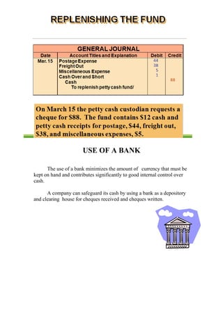 USE OF A BANK
The use of a bank minimizes the amount of currency that must be
kept on hand and contributes significantly to good internal control over
cash.
A company can safeguard its cash by using a bank as a depository
and clearing house for cheques received and cheques written.
 