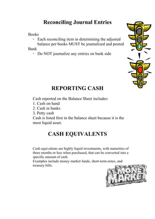 Reconciling Journal Entries
Books
◦ Each reconciling item in determining the adjusted
balance per books MUST be journalized and posted
Bank
◦ Do NOT journalize any entries on bank side
REPORTING CASH
Cash reported on the Balance Sheet includes:
1. Cash on hand
2. Cash in banks
3. Petty cash
Cash is listed first in the balance sheet because it is the
most liquid asset.
CASH EQUIVALENTS
Cash equivalents are highly liquid investments, with maturities of
three months or less when purchased, that can be converted into a
specific amount of cash.
Examples include money market funds, short-term notes, and
treasury bills.
 