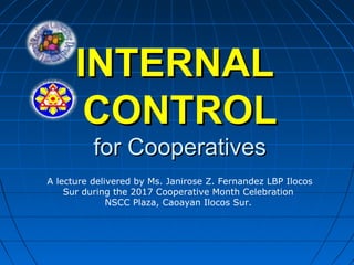 INTERNALINTERNAL
CONTROLCONTROL
for Cooperativesfor Cooperatives
A lecture delivered by Ms. Janirose Z. Fernandez LBP Ilocos
Sur during the 2017 Cooperative Month Celebration
NSCC Plaza, Caoayan Ilocos Sur.
 