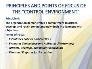 PRINCIPLES AND POINTS OF FOCUS OF
THE “CONTROL ENVIRONMENT”
Principle 4:
The organization demonstrates a commitment to attract,
develop, and retain competent individuals in alignment with
objectives.
Points of Focus:
• Establishes Policies and Practices
• Evaluates Competence and Addresses Shortcomings
• Attracts, Develops, and Retains Individuals
• Plans and Prepares for Succession
 