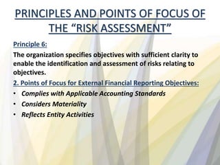 PRINCIPLES AND POINTS OF FOCUS OF
THE “RISK ASSESSMENT”
Principle 6:
The organization specifies objectives with sufficient clarity to
enable the identification and assessment of risks relating to
objectives.
2. Points of Focus for External Financial Reporting Objectives:
• Complies with Applicable Accounting Standards
• Considers Materiality
• Reflects Entity Activities
 