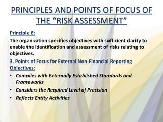 PRINCIPLES AND POINTS OF FOCUS OF
THE “RISK ASSESSMENT”
Principle 6:
The organization specifies objectives with sufficient clarity to
enable the identification and assessment of risks relating to
objectives.
3. Points of Focus for External Non-Financial Reporting
Objectives:
• Complies with Externally Established Standards and
Frameworks
• Considers the Required Level of Precision
• Reflects Entity Activities
 