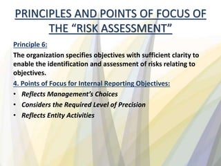 PRINCIPLES AND POINTS OF FOCUS OF
THE “RISK ASSESSMENT”
Principle 6:
The organization specifies objectives with sufficient clarity to
enable the identification and assessment of risks relating to
objectives.
4. Points of Focus for Internal Reporting Objectives:
• Reflects Management’s Choices
• Considers the Required Level of Precision
• Reflects Entity Activities
 