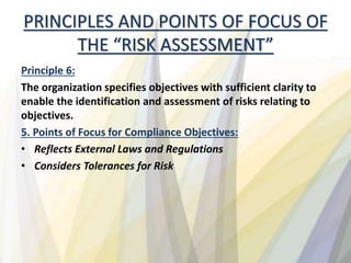 PRINCIPLES AND POINTS OF FOCUS OF
THE “RISK ASSESSMENT”
Principle 6:
The organization specifies objectives with sufficient clarity to
enable the identification and assessment of risks relating to
objectives.
5. Points of Focus for Compliance Objectives:
• Reflects External Laws and Regulations
• Considers Tolerances for Risk
 