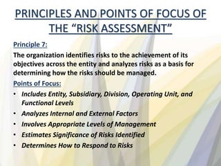 PRINCIPLES AND POINTS OF FOCUS OF
THE “RISK ASSESSMENT”
Principle 7:
The organization identifies risks to the achievement of its
objectives across the entity and analyzes risks as a basis for
determining how the risks should be managed.
Points of Focus:
• Includes Entity, Subsidiary, Division, Operating Unit, and
Functional Levels
• Analyzes Internal and External Factors
• Involves Appropriate Levels of Management
• Estimates Significance of Risks Identified
• Determines How to Respond to Risks
 