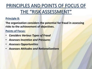 PRINCIPLES AND POINTS OF FOCUS OF
THE “RISK ASSESSMENT”
Principle 8:
The organization considers the potential for fraud in assessing
risks to the achievement of objectives.
Points of Focus:
• Considers Various Types of Fraud
• Assesses Incentive and Pressures
• Assesses Opportunities
• Assesses Attitudes and Rationalizations
 