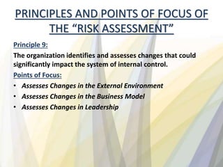 PRINCIPLES AND POINTS OF FOCUS OF
THE “RISK ASSESSMENT”
Principle 9:
The organization identifies and assesses changes that could
significantly impact the system of internal control.
Points of Focus:
• Assesses Changes in the External Environment
• Assesses Changes in the Business Model
• Assesses Changes in Leadership
 