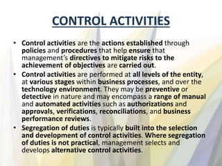 CONTROL ACTIVITIES
• Control activities are the actions established through
policies and procedures that help ensure that
management’s directives to mitigate risks to the
achievement of objectives are carried out.
• Control activities are performed at all levels of the entity,
at various stages within business processes, and over the
technology environment. They may be preventive or
detective in nature and may encompass a range of manual
and automated activities such as authorizations and
approvals, verifications, reconciliations, and business
performance reviews.
• Segregation of duties is typically built into the selection
and development of control activities. Where segregation
of duties is not practical, management selects and
develops alternative control activities.
 