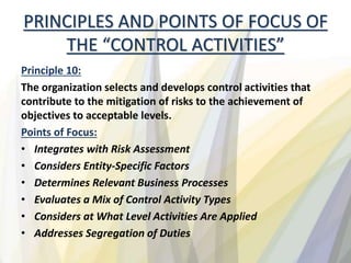 PRINCIPLES AND POINTS OF FOCUS OF
THE “CONTROL ACTIVITIES”
Principle 10:
The organization selects and develops control activities that
contribute to the mitigation of risks to the achievement of
objectives to acceptable levels.
Points of Focus:
• Integrates with Risk Assessment
• Considers Entity-Specific Factors
• Determines Relevant Business Processes
• Evaluates a Mix of Control Activity Types
• Considers at What Level Activities Are Applied
• Addresses Segregation of Duties
 