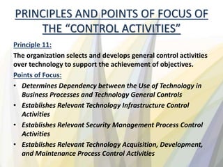 PRINCIPLES AND POINTS OF FOCUS OF
THE “CONTROL ACTIVITIES”
Principle 11:
The organization selects and develops general control activities
over technology to support the achievement of objectives.
Points of Focus:
• Determines Dependency between the Use of Technology in
Business Processes and Technology General Controls
• Establishes Relevant Technology Infrastructure Control
Activities
• Establishes Relevant Security Management Process Control
Activities
• Establishes Relevant Technology Acquisition, Development,
and Maintenance Process Control Activities
 