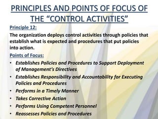 PRINCIPLES AND POINTS OF FOCUS OF
THE “CONTROL ACTIVITIES”
Principle 12:
The organization deploys control activities through policies that
establish what is expected and procedures that put policies
into action.
Points of Focus:
• Establishes Policies and Procedures to Support Deployment
of Management’s Directives
• Establishes Responsibility and Accountability for Executing
Policies and Procedures
• Performs in a Timely Manner
• Takes Corrective Action
• Performs Using Competent Personnel
• Reassesses Policies and Procedures
 