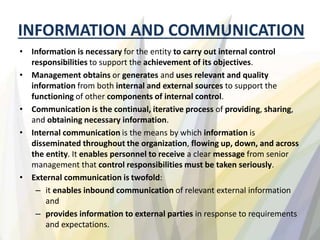 INFORMATION AND COMMUNICATION
• Information is necessary for the entity to carry out internal control
responsibilities to support the achievement of its objectives.
• Management obtains or generates and uses relevant and quality
information from both internal and external sources to support the
functioning of other components of internal control.
• Communication is the continual, iterative process of providing, sharing,
and obtaining necessary information.
• Internal communication is the means by which information is
disseminated throughout the organization, flowing up, down, and across
the entity. It enables personnel to receive a clear message from senior
management that control responsibilities must be taken seriously.
• External communication is twofold:
– it enables inbound communication of relevant external information
and
– provides information to external parties in response to requirements
and expectations.
 