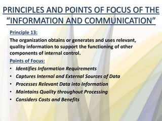 PRINCIPLES AND POINTS OF FOCUS OF THE
“INFORMATION AND COMMUNICATION”
Principle 13:
The organization obtains or generates and uses relevant,
quality information to support the functioning of other
components of internal control.
Points of Focus:
• Identifies Information Requirements
• Captures Internal and External Sources of Data
• Processes Relevant Data into Information
• Maintains Quality throughout Processing
• Considers Costs and Benefits
 