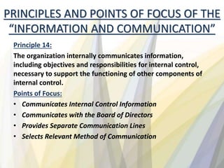 Principle 14:
The organization internally communicates information,
including objectives and responsibilities for internal control,
necessary to support the functioning of other components of
internal control.
Points of Focus:
• Communicates Internal Control Information
• Communicates with the Board of Directors
• Provides Separate Communication Lines
• Selects Relevant Method of Communication
PRINCIPLES AND POINTS OF FOCUS OF THE
“INFORMATION AND COMMUNICATION”
 