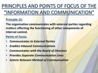 Principle 15:
The organization communicates with external parties regarding
matters affecting the functioning of other components of
internal control.
Points of Focus:
• Communicates to External Parties
• Enables Inbound Communications
• Communicates with the Board of Directors
• Provides Separate Communication Lines
• Selects Relevant Method of Communication
PRINCIPLES AND POINTS OF FOCUS OF THE
“INFORMATION AND COMMUNICATION”
 
