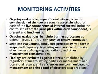 MONITORING ACTIVITIES
• Ongoing evaluations, separate evaluations, or some
combination of the two are used to ascertain whether
each of the five components of internal control, including
controls to effect the principles within each component, is
present and functioning.
• Ongoing evaluations, built into business processes at
different levels of the entity, provide timely information.
• Separate evaluations, conducted periodically, will vary in
scope and frequency depending on assessment of risks,
effectiveness of ongoing evaluations, and other
management considerations.
• Findings are evaluated against criteria established by
regulators, standard-setting bodies, or management and
board of directors, and deficiencies are communicated to
management and the board of directors as appropriate.
 