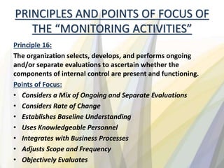PRINCIPLES AND POINTS OF FOCUS OF
THE “MONITORING ACTIVITIES”
Principle 16:
The organization selects, develops, and performs ongoing
and/or separate evaluations to ascertain whether the
components of internal control are present and functioning.
Points of Focus:
• Considers a Mix of Ongoing and Separate Evaluations
• Considers Rate of Change
• Establishes Baseline Understanding
• Uses Knowledgeable Personnel
• Integrates with Business Processes
• Adjusts Scope and Frequency
• Objectively Evaluates
 
