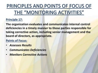 PRINCIPLES AND POINTS OF FOCUS OF
THE “MONITORING ACTIVITIES”
Principle 17:
The organization evaluates and communicates internal control
deficiencies in a timely manner to those parties responsible for
taking corrective action, including senior management and the
board of directors, as appropriate.
Points of Focus:
• Assesses Results
• Communicates Deficiencies
• Monitors Corrective Actions
 