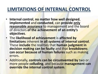 LIMITATIONS OF INTERNAL CONTROL
• Internal control, no matter how well designed,
implemented and conducted, can provide only
reasonable assurance to management and the board
of directors of the achievement of an entity’s
objectives.
• The likelihood of achievement is affected by
limitations inherent in all systems of internal control.
These include the realities that human judgment in
decision making can be faulty and that breakdowns
can occur because of human failures such as making
errors.
• Additionally, controls can be circumvented by two or
more people colluding, and because management can
override the internal control system.
 