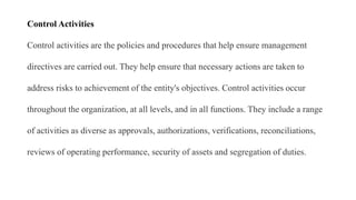 Control Activities
Control activities are the policies and procedures that help ensure management
directives are carried out. They help ensure that necessary actions are taken to
address risks to achievement of the entity's objectives. Control activities occur
throughout the organization, at all levels, and in all functions. They include a range
of activities as diverse as approvals, authorizations, verifications, reconciliations,
reviews of operating performance, security of assets and segregation of duties.
 