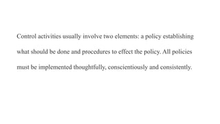 Control activities usually involve two elements: a policy establishing
what should be done and procedures to effect the policy. All policies
must be implemented thoughtfully, conscientiously and consistently.
 