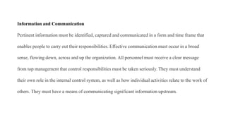 Information and Communication
Pertinent information must be identified, captured and communicated in a form and time frame that
enables people to carry out their responsibilities. Effective communication must occur in a broad
sense, flowing down, across and up the organization. All personnel must receive a clear message
from top management that control responsibilities must be taken seriously. They must understand
their own role in the internal control system, as well as how individual activities relate to the work of
others. They must have a means of communicating significant information upstream.
 