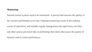 Monitoring
Internal control systems need to be monitored - a process that assesses the quality of
the system's performance over time. Ongoing monitoring occurs in the ordinary
course of operations, and includes regular management and supervisory activities,
and other actions personnel take in performing their duties that assess the quality of
internal control system performance.
 