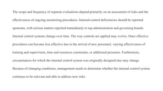 The scope and frequency of separate evaluations depend primarily on an assessment of risks and the
effectiveness of ongoing monitoring procedures. Internal control deficiencies should be reported
upstream, with serious matters reported immediately to top administration and governing boards.
Internal control systems change over time. The way controls are applied may evolve. Once effective
procedures can become less effective due to the arrival of new personnel, varying effectiveness of
training and supervision, time and resources constraints, or additional pressures. Furthermore,
circumstances for which the internal control system was originally designed also may change.
Because of changing conditions, management needs to determine whether the internal control system
continues to be relevant and able to address new risks
 