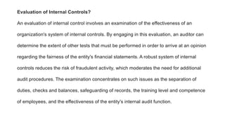 Evaluation of Internal Controls?
An evaluation of internal control involves an examination of the effectiveness of an
organization's system of internal controls. By engaging in this evaluation, an auditor can
determine the extent of other tests that must be performed in order to arrive at an opinion
regarding the fairness of the entity's financial statements. A robust system of internal
controls reduces the risk of fraudulent activity, which moderates the need for additional
audit procedures. The examination concentrates on such issues as the separation of
duties, checks and balances, safeguarding of records, the training level and competence
of employees, and the effectiveness of the entity's internal audit function.
 