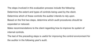The steps involved in this evaluation process include the following:
Determine the extent and types of controls being used by the client.
Determine which of these controls the auditor intends to rely upon.
Based on the first two steps, determine which audit procedures should be
expanded or reduced.
Make recommendations to the client regarding how to improve its system of
internal controls.
The last of the preceding steps is useful for improving the control environment for
the auditor in the following year's audit.
 
