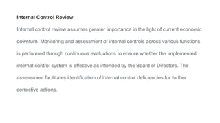 Internal Control Review
Internal control review assumes greater importance in the light of current economic
downturn. Monitoring and assessment of internal controls across various functions
is performed through continuous evaluations to ensure whether the implemented
internal control system is effective as intended by the Board of Directors. The
assessment facilitates identification of internal control deficiencies for further
corrective actions.
 
