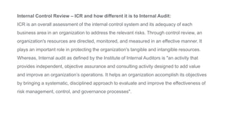 Internal Control Review – ICR and how different it is to Internal Audit:
ICR is an overall assessment of the internal control system and its adequacy of each
business area in an organization to address the relevant risks. Through control review, an
organization's resources are directed, monitored, and measured in an effective manner. It
plays an important role in protecting the organization's tangible and intangible resources.
Whereas, Internal audit as defined by the Institute of Internal Auditors is "an activity that
provides independent, objective assurance and consulting activity designed to add value
and improve an organization’s operations. It helps an organization accomplish its objectives
by bringing a systematic, disciplined approach to evaluate and improve the effectiveness of
risk management, control, and governance processes".
 