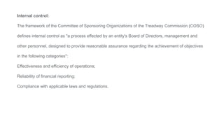 Internal control:
The framework of the Committee of Sponsoring Organizations of the Treadway Commission (COSO)
defines internal control as "a process effected by an entity's Board of Directors, management and
other personnel, designed to provide reasonable assurance regarding the achievement of objectives
in the following categories":
Effectiveness and efficiency of operations;
Reliability of financial reporting;
Compliance with applicable laws and regulations.
 