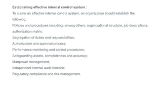 Establishing effective internal control system :
To create an effective internal control system, an organization should establish the
following:
Policies and procedures including, among others, organizational structure, job descriptions,
authorization matrix;
Segregation of duties and responsibilities;
Authorization and approval process;
Performance monitoring and control procedures;
Safeguarding assets, completeness and accuracy;
Manpower management;
Independent internal audit function;
Regulatory compliance and risk management.
 