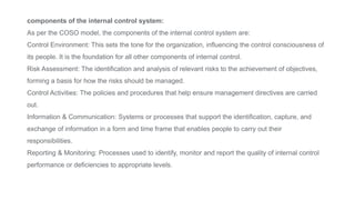 components of the internal control system:
As per the COSO model, the components of the internal control system are:
Control Environment: This sets the tone for the organization, influencing the control consciousness of
its people. It is the foundation for all other components of internal control.
Risk Assessment: The identification and analysis of relevant risks to the achievement of objectives,
forming a basis for how the risks should be managed.
Control Activities: The policies and procedures that help ensure management directives are carried
out.
Information & Communication: Systems or processes that support the identification, capture, and
exchange of information in a form and time frame that enables people to carry out their
responsibilities.
Reporting & Monitoring: Processes used to identify, monitor and report the quality of internal control
performance or deficiencies to appropriate levels.
 