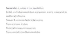 Appropriation of controls in your organization :
Controls over the business activities in an organization is said to be appropriate by
establishing the following:
Adequacy & compliance of policy and procedures;
Proper governance structure;
Monitoring the manpower management;
Proper periodical review of business activities;
 